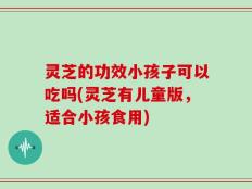 灵芝的功效小孩子可以吃吗(灵芝有儿童版，适合小孩食用)