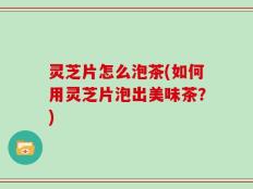 灵芝片怎么泡茶(如何用灵芝片泡出美味茶？)