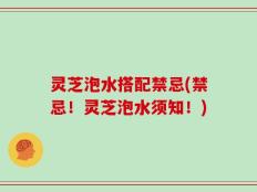 灵芝泡水搭配禁忌(禁忌！灵芝泡水须知！)