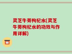 灵芝牛蒡枸杞水(灵芝牛蒡枸杞水的功效与作用详解)