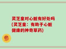 灵芝皇对心脏有好处吗(灵芝皇：有助于心脏健康的神奇草药)