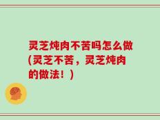 灵芝炖肉不苦吗怎么做(灵芝不苦，灵芝炖肉的做法！)