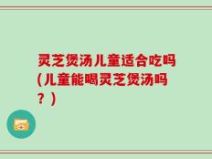 灵芝煲汤儿童适合吃吗(儿童能喝灵芝煲汤吗？)