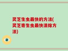 灵芝生虫最快的方法(灵芝寄生虫最快清除方法)