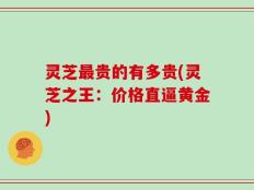灵芝最贵的有多贵(灵芝之王：价格直逼黄金)