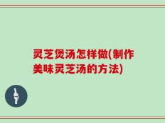 灵芝煲汤怎样做(制作美味灵芝汤的方法)