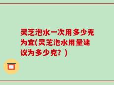 灵芝泡水一次用多少克为宜(灵芝泡水用量建议为多少克？)