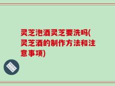灵芝泡酒灵芝要洗吗(灵芝酒的制作方法和注意事项)