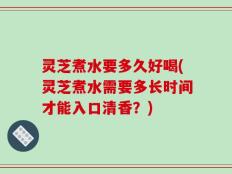 灵芝煮水要多久好喝(灵芝煮水需要多长时间才能入口清香？)