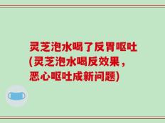 灵芝泡水喝了反胃呕吐(灵芝泡水喝反效果，恶心呕吐成新问题)