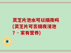 灵芝片泡水可以隔夜吗(灵芝片可否隔夜浸泡？- 家有营养)