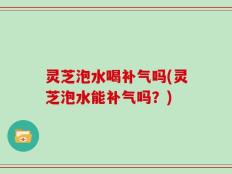 灵芝泡水喝补气吗(灵芝泡水能补气吗？)