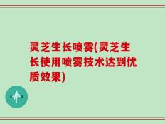 灵芝生长喷雾(灵芝生长使用喷雾技术达到优质效果)