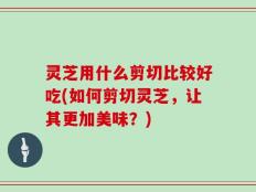 灵芝用什么剪切比较好吃(如何剪切灵芝，让其更加美味？)