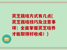 灵芝栽培方式有几点(灵芝栽培技巧及注意事项：全面掌握灵芝培养才能取得好收成！)