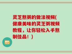 灵芝熬粥的做法视频(健康美味的灵芝粥视频教程，让你轻松入手熬制佳品！)