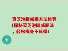 灵芝泡脚减肥方法推荐(探秘灵芝泡脚减肥法，轻松瘦身不反弹！