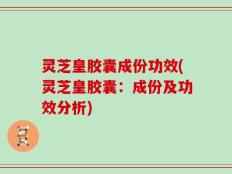 灵芝皇胶囊成份功效(灵芝皇胶囊：成份及功效分析)
