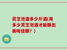 灵芝泡酒多少斤酒(用多少灵芝泡酒才能酿出美味佳酿？)