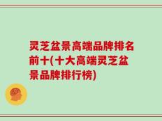 灵芝盆景高端品牌排名前十(十大高端灵芝盆景品牌排行榜)