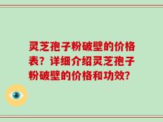 灵芝孢子粉破壁的价格表？详细介绍灵芝孢子粉破壁的价格和功效？
