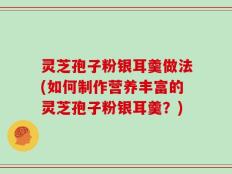 灵芝孢子粉银耳羹做法(如何制作营养丰富的灵芝孢子粉银耳羹？)