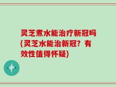 灵芝煮水能治疗新冠吗(灵芝水能治新冠？有效性值得怀疑)