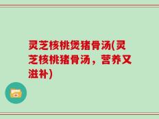 灵芝核桃煲猪骨汤(灵芝核桃猪骨汤，营养又滋补)