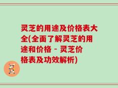 灵芝的用途及价格表大全(全面了解灵芝的用途和价格 - 灵芝价格表及功效解析)