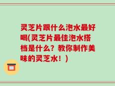灵芝片跟什么泡水最好喝(灵芝片最佳泡水搭档是什么？教你制作美味的灵芝水！)
