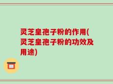 灵芝皇孢子粉的作用(灵芝皇孢子粉的功效及用途)