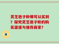 灵芝孢子粉哪可以买到？探究灵芝孢子粉的购买渠道与推荐商家？