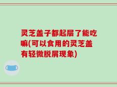 灵芝盖子都起层了能吃嘛(可以食用的灵芝盖有轻微脱屑现象)