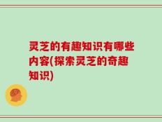 灵芝的有趣知识有哪些内容(探索灵芝的奇趣知识)