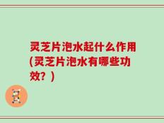 灵芝片泡水起什么作用(灵芝片泡水有哪些功效？)