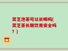 灵芝泡茶可以长喝吗(灵芝茶长期饮用安全吗？)