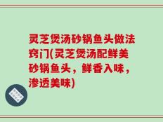 灵芝煲汤砂锅鱼头做法窍门(灵芝煲汤配鲜美砂锅鱼头，鲜香入味，渗透美味)