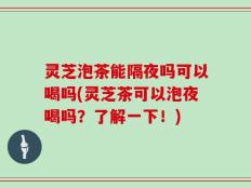 灵芝泡茶能隔夜吗可以喝吗(灵芝茶可以泡夜喝吗？了解一下！)