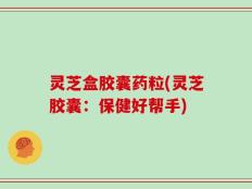 灵芝盒胶囊药粒(灵芝胶囊：保健好帮手)