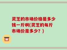 灵芝的市场价格是多少钱一斤啊(灵芝的每斤市场价是多少？)