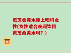 灵芝桑黄水晚上喝吗女性(女性适合晚间饮用灵芝桑黄水吗？)