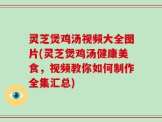 灵芝煲鸡汤视频大全图片(灵芝煲鸡汤健康美食，视频教你如何制作全集汇总)