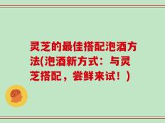灵芝的最佳搭配泡酒方法(泡酒新方式：与灵芝搭配，尝鲜来试！)