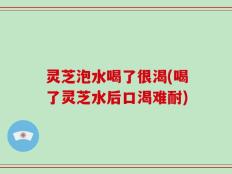灵芝泡水喝了很渴(喝了灵芝水后口渴难耐)