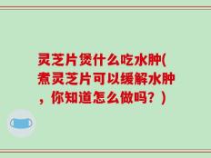 灵芝片煲什么吃水肿(煮灵芝片可以缓解水肿，你知道怎么做吗？)