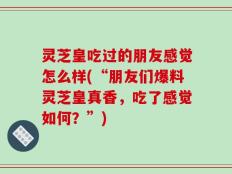 灵芝皇吃过的朋友感觉怎么样(“朋友们爆料灵芝皇真香，吃了感觉如何？”)