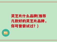 灵芝片什么品牌(推荐几款好的灵芝片品牌，你可曾尝试过？)
