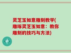 灵芝玉如意雕刻教学(雕琢灵芝玉如意：教你雕刻的技巧与方法)