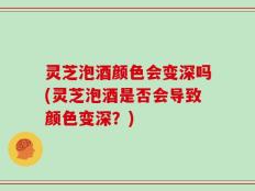 灵芝泡酒颜色会变深吗(灵芝泡酒是否会导致颜色变深？)