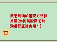 灵芝炖汤的搭配方法和用量(如何搭配灵芝炖汤进行正确食用？)